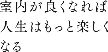 室内が良くなれば人生はもっと楽しくなる